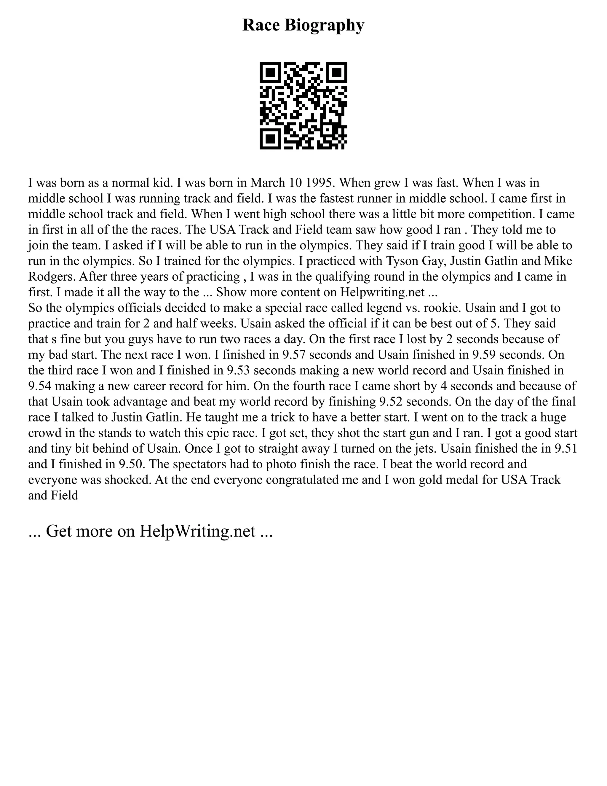 Race Biography
I was born as a normal kid. I was born in March 10 1995. When grew I was fast. When I was in
middle school I was running track and field. I was the fastest runner in middle school. I came first in
middle school track and field. When I went high school there was a little bit more competition. I came
in first in all of the the races. The USA Track and Field team saw how good I ran . They told me to
join the team. I asked if I will be able to run in the olympics. They said if I train good I will be able to
run in the olympics. So I trained for the olympics. I practiced with Tyson Gay, Justin Gatlin and Mike
Rodgers. After three years of practicing , I was in the qualifying round in the olympics and I came in
first. I made it all the way to the ... Show more content on Helpwriting.net ...
So the olympics officials decided to make a special race called legend vs. rookie. Usain and I got to
practice and train for 2 and half weeks. Usain asked the official if it can be best out of 5. They said
that s fine but you guys have to run two races a day. On the first race I lost by 2 seconds because of
my bad start. The next race I won. I finished in 9.57 seconds and Usain finished in 9.59 seconds. On
the third race I won and I finished in 9.53 seconds making a new world record and Usain finished in
9.54 making a new career record for him. On the fourth race I came short by 4 seconds and because of
that Usain took advantage and beat my world record by finishing 9.52 seconds. On the day of the final
race I talked to Justin Gatlin. He taught me a trick to have a better start. I went on to the track a huge
crowd in the stands to watch this epic race. I got set, they shot the start gun and I ran. I got a good start
and tiny bit behind of Usain. Once I got to straight away I turned on the jets. Usain finished the in 9.51
and I finished in 9.50. The spectators had to photo finish the race. I beat the world record and
everyone was shocked. At the end everyone congratulated me and I won gold medal for USA Track
and Field
... Get more on HelpWriting.net ...
 