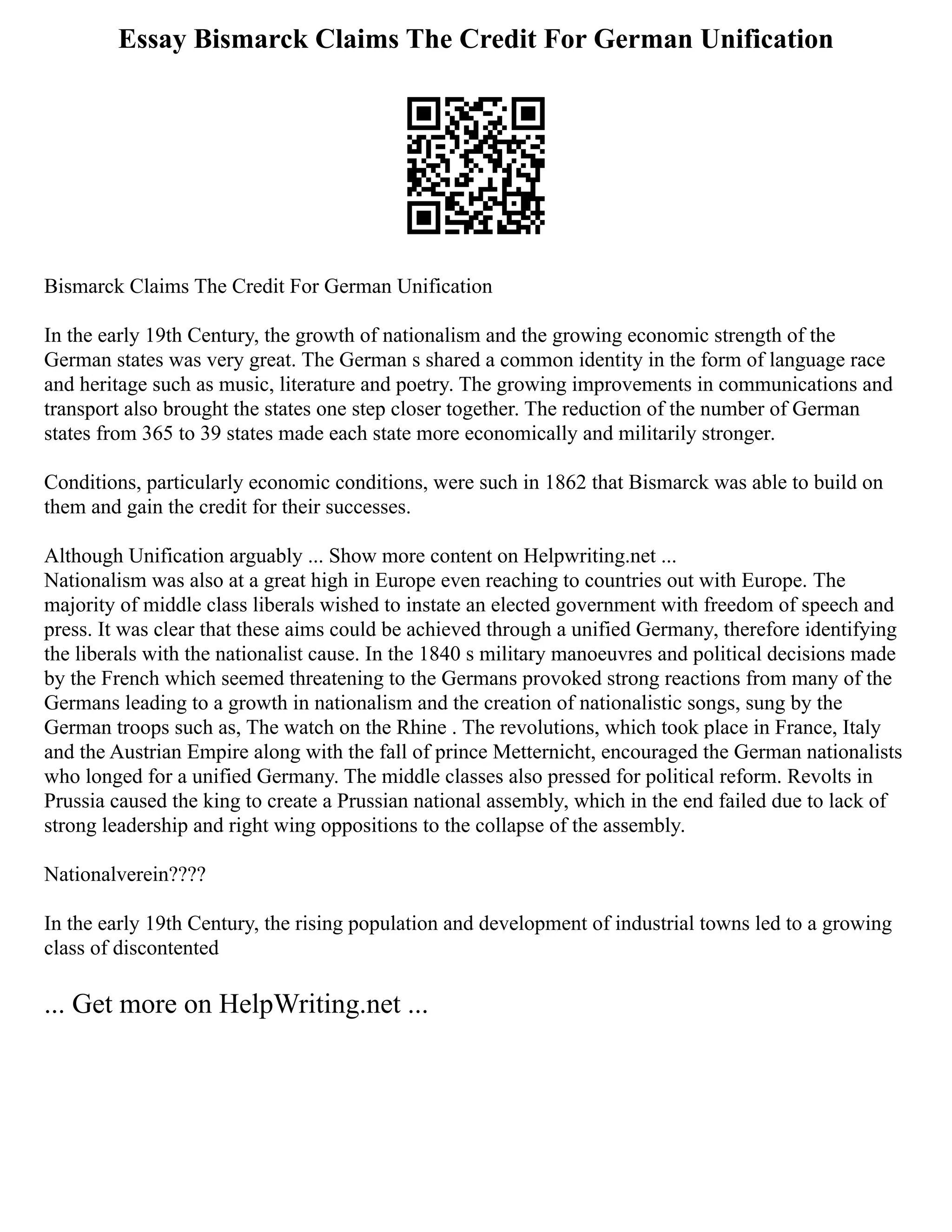 Essay Bismarck Claims The Credit For German Unification
Bismarck Claims The Credit For German Unification
In the early 19th Century, the growth of nationalism and the growing economic strength of the
German states was very great. The German s shared a common identity in the form of language race
and heritage such as music, literature and poetry. The growing improvements in communications and
transport also brought the states one step closer together. The reduction of the number of German
states from 365 to 39 states made each state more economically and militarily stronger.
Conditions, particularly economic conditions, were such in 1862 that Bismarck was able to build on
them and gain the credit for their successes.
Although Unification arguably ... Show more content on Helpwriting.net ...
Nationalism was also at a great high in Europe even reaching to countries out with Europe. The
majority of middle class liberals wished to instate an elected government with freedom of speech and
press. It was clear that these aims could be achieved through a unified Germany, therefore identifying
the liberals with the nationalist cause. In the 1840 s military manoeuvres and political decisions made
by the French which seemed threatening to the Germans provoked strong reactions from many of the
Germans leading to a growth in nationalism and the creation of nationalistic songs, sung by the
German troops such as, The watch on the Rhine . The revolutions, which took place in France, Italy
and the Austrian Empire along with the fall of prince Metternicht, encouraged the German nationalists
who longed for a unified Germany. The middle classes also pressed for political reform. Revolts in
Prussia caused the king to create a Prussian national assembly, which in the end failed due to lack of
strong leadership and right wing oppositions to the collapse of the assembly.
Nationalverein????
In the early 19th Century, the rising population and development of industrial towns led to a growing
class of discontented
... Get more on HelpWriting.net ...
 