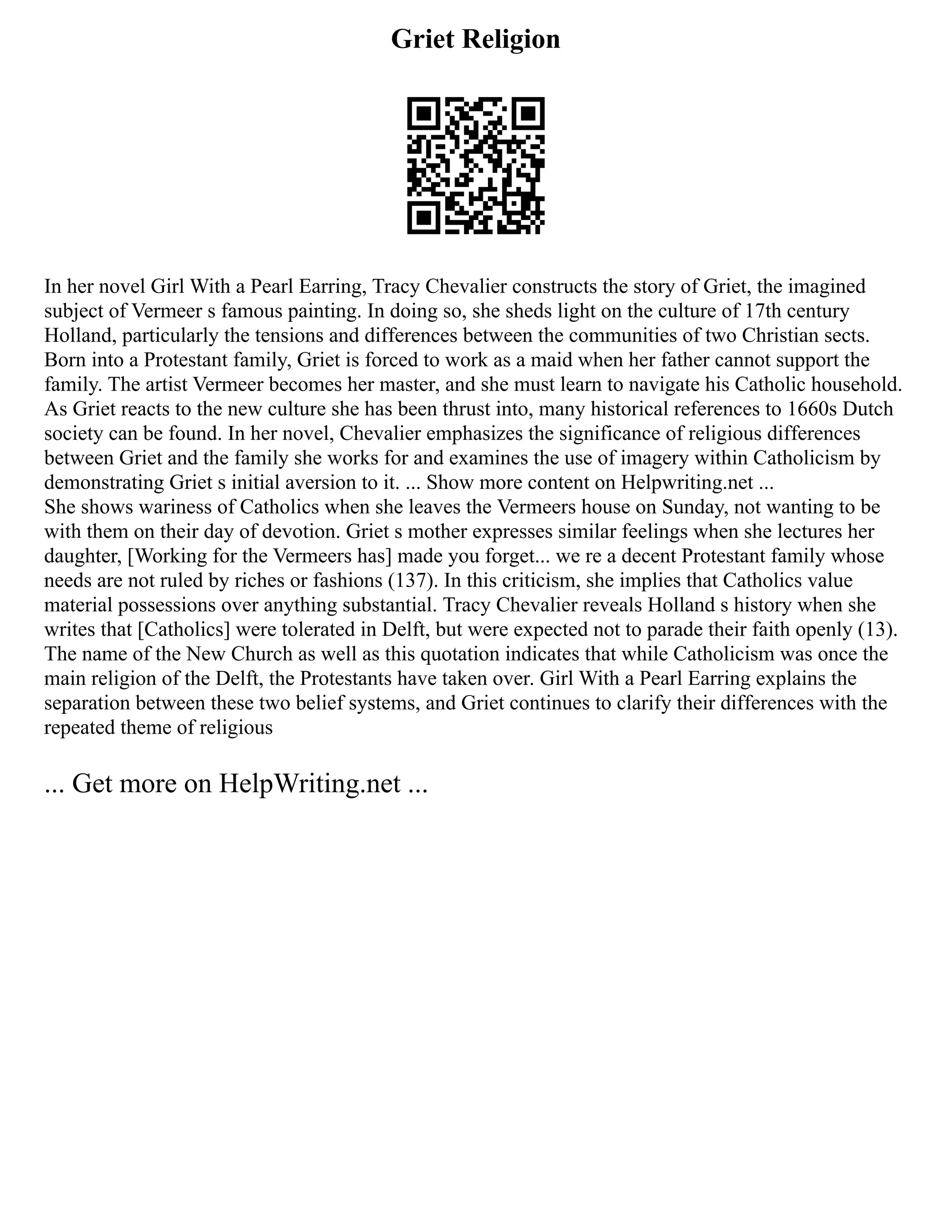Griet Religion
In her novel Girl With a Pearl Earring, Tracy Chevalier constructs the story of Griet, the imagined
subject of Vermeer s famous painting. In doing so, she sheds light on the culture of 17th century
Holland, particularly the tensions and differences between the communities of two Christian sects.
Born into a Protestant family, Griet is forced to work as a maid when her father cannot support the
family. The artist Vermeer becomes her master, and she must learn to navigate his Catholic household.
As Griet reacts to the new culture she has been thrust into, many historical references to 1660s Dutch
society can be found. In her novel, Chevalier emphasizes the significance of religious differences
between Griet and the family she works for and examines the use of imagery within Catholicism by
demonstrating Griet s initial aversion to it. ... Show more content on Helpwriting.net ...
She shows wariness of Catholics when she leaves the Vermeers house on Sunday, not wanting to be
with them on their day of devotion. Griet s mother expresses similar feelings when she lectures her
daughter, [Working for the Vermeers has] made you forget... we re a decent Protestant family whose
needs are not ruled by riches or fashions (137). In this criticism, she implies that Catholics value
material possessions over anything substantial. Tracy Chevalier reveals Holland s history when she
writes that [Catholics] were tolerated in Delft, but were expected not to parade their faith openly (13).
The name of the New Church as well as this quotation indicates that while Catholicism was once the
main religion of the Delft, the Protestants have taken over. Girl With a Pearl Earring explains the
separation between these two belief systems, and Griet continues to clarify their differences with the
repeated theme of religious
... Get more on HelpWriting.net ...
 