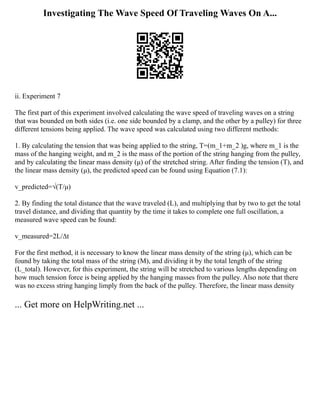 Investigating The Wave Speed Of Traveling Waves On A...
ii. Experiment 7
The first part of this experiment involved calculating the wave speed of traveling waves on a string
that was bounded on both sides (i.e. one side bounded by a clamp, and the other by a pulley) for three
different tensions being applied. The wave speed was calculated using two different methods:
1. By calculating the tension that was being applied to the string, T=(m_1+m_2 )g, where m_1 is the
mass of the hanging weight, and m_2 is the mass of the portion of the string hanging from the pulley,
and by calculating the linear mass density (μ) of the stretched string. After finding the tension (T), and
the linear mass density (μ), the predicted speed can be found using Equation (7.1):
v_predicted=√(T/μ)
2. By finding the total distance that the wave traveled (L), and multiplying that by two to get the total
travel distance, and dividing that quantity by the time it takes to complete one full oscillation, a
measured wave speed can be found:
v_measured=2L/∆t
For the first method, it is necessary to know the linear mass density of the string (μ), which can be
found by taking the total mass of the string (M), and dividing it by the total length of the string
(L_total). However, for this experiment, the string will be stretched to various lengths depending on
how much tension force is being applied by the hanging masses from the pulley. Also note that there
was no excess string hanging limply from the back of the pulley. Therefore, the linear mass density
... Get more on HelpWriting.net ...
 