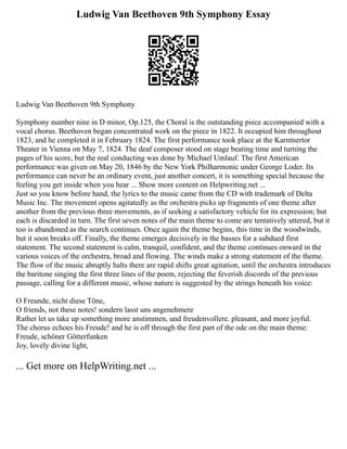Ludwig Van Beethoven 9th Symphony Essay
Ludwig Van Beethoven 9th Symphony
Symphony number nine in D minor, Op.125, the Choral is the outstanding piece accompanied with a
vocal chorus. Beethoven began concentrated work on the piece in 1822. It occupied him throughout
1823, and he completed it in February 1824. The first performance took place at the Karntnertor
Theater in Vienna on May 7, 1824. The deaf composer stood on stage beating time and turning the
pages of his score, but the real conducting was done by Michael Umlauf. The first American
performance was given on May 20, 1846 by the New York Philharmonic under George Loder. Its
performance can never be an ordinary event, just another concert, it is something special because the
feeling you get inside when you hear ... Show more content on Helpwriting.net ...
Just so you know before hand, the lyrics to the music came from the CD with trademark of Delta
Music Inc. The movement opens agitatedly as the orchestra picks up fragments of one theme after
another from the previous three movements, as if seeking a satisfactory vehicle for its expression; but
each is discarded in turn. The first seven notes of the main theme to come are tentatively uttered, but it
too is abandoned as the search continues. Once again the theme begins, this time in the woodwinds,
but it soon breaks off. Finally, the theme emerges decisively in the basses for a subdued first
statement. The second statement is calm, tranquil, confident, and the theme continues onward in the
various voices of the orchestra, broad and flowing. The winds make a strong statement of the theme.
The flow of the music abruptly halts there are rapid shifts great agitation, until the orchestra introduces
the baritone singing the first three lines of the poem, rejecting the feverish discords of the previous
passage, calling for a different music, whose nature is suggested by the strings beneath his voice:
O Freunde, nicht diese Töne,
O friends, not these notes! sondern lasst uns angenehmere
Rather let us take up something more anstimmen, und freudenvollere. pleasant, and more joyful.
The chorus echoes his Freude! and he is off through the first part of the ode on the main theme:
Freude, schöner Götterfunken
Joy, lovely divine light,
... Get more on HelpWriting.net ...
 