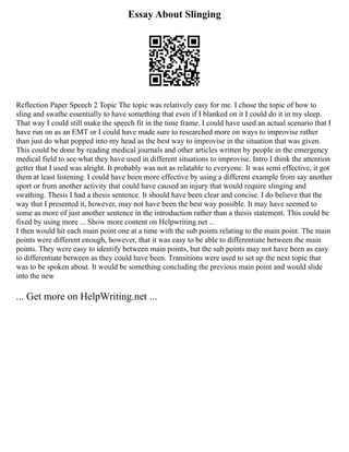 Essay About Slinging
Reflection Paper Speech 2 Topic The topic was relatively easy for me. I chose the topic of how to
sling and swathe essentially to have something that even if I blanked on it I could do it in my sleep.
That way I could still make the speech fit in the time frame. I could have used an actual scenario that I
have run on as an EMT or I could have made sure to researched more on ways to improvise rather
than just do what popped into my head as the best way to improvise in the situation that was given.
This could be done by reading medical journals and other articles written by people in the emergency
medical field to see what they have used in different situations to improvise. Intro I think the attention
getter that I used was alright. It probably was not as relatable to everyone. It was semi effective, it got
them at least listening. I could have been more effective by using a different example from say another
sport or from another activity that could have caused an injury that would require slinging and
swathing. Thesis I had a thesis sentence. It should have been clear and concise. I do believe that the
way that I presented it, however, may not have been the best way possible. It may have seemed to
some as more of just another sentence in the introduction rather than a thesis statement. This could be
fixed by using more ... Show more content on Helpwriting.net ...
I then would hit each main point one at a time with the sub points relating to the main point. The main
points were different enough, however, that it was easy to be able to differentiate between the main
points. They were easy to identify between main points, but the sub points may not have been as easy
to differentiate between as they could have been. Transitions were used to set up the next topic that
was to be spoken about. It would be something concluding the previous main point and would slide
into the new
... Get more on HelpWriting.net ...
 