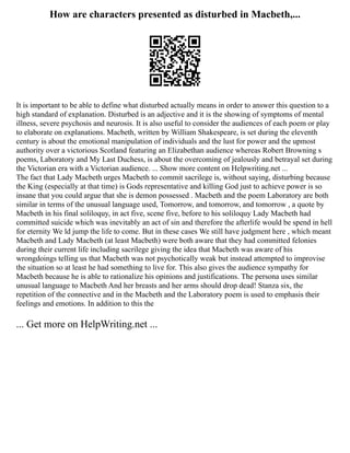 How are characters presented as disturbed in Macbeth,...
It is important to be able to define what disturbed actually means in order to answer this question to a
high standard of explanation. Disturbed is an adjective and it is the showing of symptoms of mental
illness, severe psychosis and neurosis. It is also useful to consider the audiences of each poem or play
to elaborate on explanations. Macbeth, written by William Shakespeare, is set during the eleventh
century is about the emotional manipulation of individuals and the lust for power and the upmost
authority over a victorious Scotland featuring an Elizabethan audience whereas Robert Browning s
poems, Laboratory and My Last Duchess, is about the overcoming of jealously and betrayal set during
the Victorian era with a Victorian audience. ... Show more content on Helpwriting.net ...
The fact that Lady Macbeth urges Macbeth to commit sacrilege is, without saying, disturbing because
the King (especially at that time) is Gods representative and killing God just to achieve power is so
insane that you could argue that she is demon possessed . Macbeth and the poem Laboratory are both
similar in terms of the unusual language used, Tomorrow, and tomorrow, and tomorrow , a quote by
Macbeth in his final soliloquy, in act five, scene five, before to his soliloquy Lady Macbeth had
committed suicide which was inevitably an act of sin and therefore the afterlife would be spend in hell
for eternity We ld jump the life to come. But in these cases We still have judgment here , which meant
Macbeth and Lady Macbeth (at least Macbeth) were both aware that they had committed felonies
during their current life including sacrilege giving the idea that Macbeth was aware of his
wrongdoings telling us that Macbeth was not psychotically weak but instead attempted to improvise
the situation so at least he had something to live for. This also gives the audience sympathy for
Macbeth because he is able to rationalize his opinions and justifications. The persona uses similar
unusual language to Macbeth And her breasts and her arms should drop dead! Stanza six, the
repetition of the connective and in the Macbeth and the Laboratory poem is used to emphasis their
feelings and emotions. In addition to this the
... Get more on HelpWriting.net ...
 