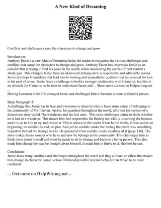 A New Kind of Dreaming
Conflicts and challenges cause the characters to change and grow
Introduction:
Anthony Eaton s a new Kind of Dreaming helps the reader to recognise the various challenges and
conflicts that cause the characters to change and grow. Anthony Eaton best expresses Jamie as an
outsider that is trying to find his place in the world, while uncovering the secrets of Port Barren s
shady past. This changes Jamie from an adolescent delinquent to a responsible and admirable person.
Jaime develops friendships that lead him to trusting and sympathetic qualities that are unusual for him
in his past of crime. Jamie faces a challenge to build a stronger relationship with Cameron, but this is
an obstacle for Cameron as he tries to understand Jamie and ... Show more content on Helpwriting.net
...
Having Cameron in his life changed Jamie and challenged him to become a more preferable person.
Body Paragraph 2:
A challenge that Jamie has to face and overcome is when he tries to have some sense of belonging to
the community of Port Barren. Archie, his guardian throughout the novel, tells him his version of a
dreamtime story called The wanderers and the lost ones . This story challenges Jamie to think whether
he is lost or a wanderer. This makes him feel responsible for finding out who is disturbing the balance
and it is up to him to try and restore it. This is shown to the reader when Jamie thinks, It was weird, no
beginning, no middle, no end, no plot. And yet he couldn t shake the feeling that there was something
important behind the strange words. He pondered it but couldn t make anything of it [page 126]. The
story makes Jamie wonder who he is and how he belongs in the community. This challenges him to
think more about himself and what he needs to do to change and become a better person. This also
made him change the way he thought about himself, it made him to thrive to do the best he can.
Conclusion:
Jamie faces many conflicts and challenges throughout the novel and they all have an effect that makes
him change in character. Jamie s close relationship with Cameron helps him to thrive to be more
confident
... Get more on HelpWriting.net ...
 