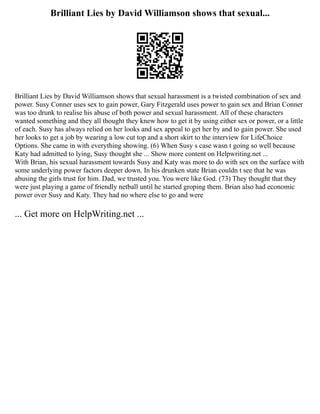 Brilliant Lies by David Williamson shows that sexual...
Brilliant Lies by David Williamson shows that sexual harassment is a twisted combination of sex and
power. Susy Conner uses sex to gain power, Gary Fitzgerald uses power to gain sex and Brian Conner
was too drunk to realise his abuse of both power and sexual harassment. All of these characters
wanted something and they all thought they knew how to get it by using either sex or power, or a little
of each. Susy has always relied on her looks and sex appeal to get her by and to gain power. She used
her looks to get a job by wearing a low cut top and a short skirt to the interview for LifeChoice
Options. She came in with everything showing. (6) When Susy s case wasn t going so well because
Katy had admitted to lying, Susy thought she ... Show more content on Helpwriting.net ...
With Brian, his sexual harassment towards Susy and Katy was more to do with sex on the surface with
some underlying power factors deeper down. In his drunken state Brian couldn t see that he was
abusing the girls trust for him. Dad, we trusted you. You were like God. (73) They thought that they
were just playing a game of friendly netball until he started groping them. Brian also had economic
power over Susy and Katy. They had no where else to go and were
... Get more on HelpWriting.net ...
 