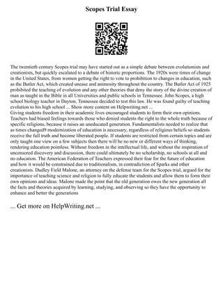 Scopes Trial Essay
The twentieth century Scopes trial may have started out as a simple debate between evolutionists and
creationists, but quickly escalated to a debate of historic proportions. The 1920s were times of change
in the United States, from women getting the right to vote to prohibition to changes in education, such
as the Butler Act, which created unease and animosity throughout the country. The Butler Act of 1925
prohibited the teaching of evolution and any other theories that deny the story of the divine creation of
man as taught in the Bible in all Universities and public schools in Tennessee. John Scopes, a high
school biology teacher in Dayton, Tennessee decided to test this law. He was found guilty of teaching
evolution to his high school ... Show more content on Helpwriting.net ...
Giving students freedom in their academic lives encouraged students to form their own opinions.
Teachers had biased feelings towards those who denied students the right to the whole truth because of
specific religions, because it raises an uneducated generation. Fundamentalists needed to realize that
as times changed9 modernization of education is necessary, regardless of religious beliefs so students
receive the full truth and become liberated people. If students are restricted from certain topics and are
only taught one view on a few subjects then there will be no new or different ways of thinking,
rendering education pointless. Without freedom in the intellectual life, and without the inspiration of
uncensored discovery and discussion, there could ultimately be no scholarship, no schools at all and
no education. The American Federation of Teachers expressed their fear for the future of education
and how it would be constrained due to traditionalism, in contradiction of Sparks and other
creationists. Dudley Field Malone, an attorney on the defense team for the Scopes trial, argued for the
importance of teaching science and religion to fully educate the students and allow them to form their
own opinions and ideas. Malone made the point that the old generation owes the new generation all
the facts and theories acquired by learning, studying, and observing so they have the opportunity to
enhance and better the generations
... Get more on HelpWriting.net ...
 
