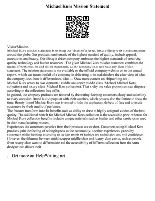Michael Kors Mission Statement
Vision/Mission.
Michael Kors mission statement is to bring our vision of a jet set, luxury lifestyle to women and men
around the globe. Our products, emblematic of the highest standard of quality, include apparel,
accessories and beauty. Our lifestyle driven company embraces the highest standards of creativity,
quality, technology and human resources . The given Michael Kors mission statement combines the
means of both mission and vision statements, as the company does not have any clear vision
statement. The mission statement is not available on the official company website or on the annual
reports, which can mean the fail of a company in delivering to its stakeholders the clear view of what
the company does, how it differentiates, what ... Show more content on Helpwriting.net ...
Michael Kors serves to two segments : middle and upper middle class (Michael Michael Kors
collection) and luxury class (Michael Kors collection). That s why the value proposition can disperse
according to the collections they offer.
In general, the company products are featured by decorating, keeping customers classy and suitability
to every occasion. Brand is also popular with their watches, which possess also the feature to show the
time. Beauty line of Michael Kors was invented to hide the unpleasant defects of face and to excite
customers by fresh smells of perfumes.
The features transform into the benefits such as ability to dress in highly designed clothes of the best
quality. The additional benefit for Michael Michael Kors collection is the accessible price, whereas for
Michael Kors collection benefits includes unique materials such as leather and other exotic skins used
in their manufacturing process.
Experiences the customers perceive from their products are evident. Customers using Michael Kors
products gain the feeling of belongingness to the community. Another experiences gained by
customers while dressing according to the last trends of fashion are satisfaction and self confidence.
However, the dilemma between middle, upper middle class and luxury class exists, such as people
from luxury class want to differentiate and the accessibility of different collection from the same
designer can distort their
... Get more on HelpWriting.net ...
 