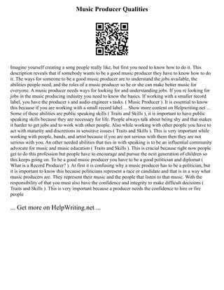 Music Producer Qualities
Imagine yourself creating a song people really like, but first you need to know how to do it. This
description reveals that if somebody wants to be a good music producer they have to know how to do
it. The ways for someone to be a good music producer are to understand the jobs available, the
abilities people need, and the roles of a music producer so he or she can make better music for
everyone. A music producer needs ways for looking for and understanding jobs. If you re looking for
jobs in the music producing industry you need to know the basics. If working with a smaller record
label, you have the producer s and audio engineer s tasks. ( Music Producer ). It is essential to know
this because if you are working with a small record label ... Show more content on Helpwriting.net ...
Some of these abilities are public speaking skills ( Traits and Skills ), it is important to have public
speaking skills because they are necessary for life. People always talk about being shy and that makes
it harder to get jobs and to work with other people. Also while working with other people you have to
act with maturity and discretions in sensitive issues ( Traits and Skills ). This is very important while
working with people, bands, and artist because if you are not serious with them then they are not
serious with you. An other needed abilities that ties in with speaking is to be an influential community
advocate for music and music education ( Traits and Skills ). This is crucial because right now people
get to do this profession but people have to encourage and pursue the next generation of children so
this keeps going on. To be a good music producer you have to be a good politician and diplomat (
What is a Record Producer? ). At first it is confusing why a music producer has to be a politician, but
it is important to know this because politicians represent a race or candidate and that is in a way what
music producers are. They represent their music and the people that listen to that music. With the
responsibility of that you must also have the confidence and integrity to make difficult decisions (
Traits and Skills ). This is very important because a producer needs the confidence to hire or fire
people
... Get more on HelpWriting.net ...
 