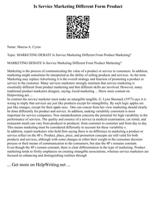 Is Service Marketing Different Form Product
Name: Marcus A. Cyrus
Topic: MARKETING DEBATE Is Service Marketing Different From Product Marketing?
MARKETING DEBATE Is Service Marketing Different From Product Marketing?
Marketing is the process of communicating the value of a product or service to customers. In addition,
marketing might sometimes be interpreted as the ability of selling products and services. As the term
Marketing may replace Advertising it is the overall strategy and function of promoting a product or
service to the customer. Many services marketers strongly maintain that service marketing is
essentially different from product marketing and that different skills are involved. However, many
traditional product marketers disagree, saying, Good marketing ... Show more content on
Helpwriting.net ...
In contrast the service marketer must make an intangible tangible. G. Lynn Shostack (1977) says it is
wrong to imply that services are just like products except for intangibility. By such logic apples are
just like oranges, except for their apple ness . One can concur from her view marketing should clearly
be done differently for product and service. In addition, making variability consistent is most
important for service companies. Non standardization concerns the potential for high variability in the
performance of services. The quality and essence of a service (a medical examination, car rental, and
restaurant meal) can vary from producer to producer, from customer to customer and from day to day.
This means marketing must be considered differently to account for these variability s.
In addition, expert marketers who hold firm saying there is no difference in marketing a product or
service reflect on the 4P s. Product, place, price, and promotion concepts are still valid for both
products and services, although with some changes in either their weight in the consumer decision
process or their means of communication to the consumers, but alas the 4P s remains constant.
Even though the 4P s remain constant, there is clear differentiation in the type of marketing. Product
marketing tends to firstly emphasize on creating intangible associations, whereas service marketers are
focused on enhancing and distinguishing realities through
... Get more on HelpWriting.net ...
 