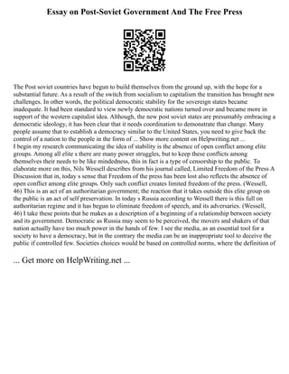 Essay on Post-Soviet Government And The Free Press
The Post soviet countries have begun to build themselves from the ground up, with the hope for a
substantial future. As a result of the switch from socialism to capitalism the transition has brought new
challenges. In other words, the political democratic stability for the sovereign states became
inadequate. It had been standard to view newly democratic nations turned over and became more in
support of the western capitalist idea. Although, the new post soviet states are presumably embracing a
democratic ideology, it has been clear that it needs coordination to demonstrate that change. Many
people assume that to establish a democracy similar to the United States, you need to give back the
control of a nation to the people in the form of ... Show more content on Helpwriting.net ...
I begin my research communicating the idea of stability is the absence of open conflict among elite
groups. Among all elite s there are many power struggles, but to keep these conflicts among
themselves their needs to be like mindedness, this in fact is a type of censorship to the public. To
elaborate more on this, Nils Wessell describes from his journal called, Limited Freedom of the Press A
Discussion that in, today s sense that Freedom of the press has been lost also reflects the absence of
open conflict among elite groups. Only such conflict creates limited freedom of the press. (Wessell,
46) This is an act of an authoritarian government; the reaction that it takes outside this elite group on
the public is an act of self preservation. In today s Russia according to Wessell there is this full on
authoritarian regime and it has begun to eliminate freedom of speech, and its adversaries. (Wessell,
46) I take these points that he makes as a description of a beginning of a relationship between society
and its government. Democratic as Russia may seem to be perceived, the movers and shakers of that
nation actually have too much power in the hands of few. I see the media, as an essential tool for a
society to have a democracy, but in the contrary the media can be an inappropriate tool to deceive the
public if controlled few. Societies choices would be based on controlled norms, where the definition of
... Get more on HelpWriting.net ...
 