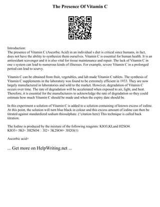 The Presence Of Vitamin C
Introduction:
The presence of Vitamin C (Ascorbic Acid) in an individual s diet is critical since humans, in fact,
does not have the ability to synthesize them ourselves. Vitamin C is essential for human health. It is an
antioxidant scavenger and it is also vital for tissue maintenance and repair. The lack of Vitamin C in
one s system can lead to numerous kinds of illnesses. For example, severe Vitamin C in a prolonged
period can lead to scurvy.
Vitamin C can be obtained from fruit, vegetables, and lab made Vitamin C tablets. The synthesis of
Vitamin C supplements in the laboratory was found to be extremely efficient in 1933. They are now
largely manufactured in laboratories and sold to the market. However, degradation of Vitamin C
occurs over time. The rate of degradation will be accelerated when exposed to air, light, and heat.
Therefore, it is essential for the manufacturers to acknowledge the rate of degradation so they could
estimate how much Vitamin C should be made and when the expiry date should be.
In this experiment a solution of Vitamin C is added to a solution containing of known excess of iodine.
At this point, the solution will turn blue black in colour and this excess amount of iodine can then be
titrated against standardized sodium thiosulphate. (^citation here) This technique is called back
titration.
The Iodine is produced by the mixture of the following reagents: KIO3,KI,and H2SO4.
KIO3+ 5KI+ 3H2SO4 3I2+ 3K2SO4+ 3H2O(1)
Ascorbic acid+
... Get more on HelpWriting.net ...
 