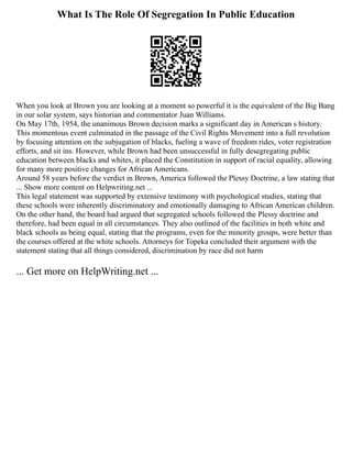 What Is The Role Of Segregation In Public Education
When you look at Brown you are looking at a moment so powerful it is the equivalent of the Big Bang
in our solar system, says historian and commentator Juan Williams.
On May 17th, 1954, the unanimous Brown decision marks a significant day in American s history.
This momentous event culminated in the passage of the Civil Rights Movement into a full revolution
by focusing attention on the subjugation of blacks, fueling a wave of freedom rides, voter registration
efforts, and sit ins. However, while Brown had been unsuccessful in fully desegregating public
education between blacks and whites, it placed the Constitution in support of racial equality, allowing
for many more positive changes for African Americans.
Around 58 years before the verdict in Brown, America followed the Plessy Doctrine, a law stating that
... Show more content on Helpwriting.net ...
This legal statement was supported by extensive testimony with psychological studies, stating that
these schools were inherently discriminatory and emotionally damaging to African American children.
On the other hand, the board had argued that segregated schools followed the Plessy doctrine and
therefore, had been equal in all circumstances. They also outlined of the facilities in both white and
black schools as being equal, stating that the programs, even for the minority groups, were better than
the courses offered at the white schools. Attorneys for Topeka concluded their argument with the
statement stating that all things considered, discrimination by race did not harm
... Get more on HelpWriting.net ...
 