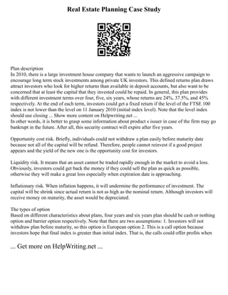 Real Estate Planning Case Study
Plan description
In 2010, there is a large investment house company that wants to launch an aggressive campaign to
encourage long term stock investments among private UK investors. This defined returns plan draws
attract investors who look for higher returns than available in deposit accounts, but also want to be
concerned that at least the capital that they invested could be repaid. In general, this plan provides
with different investment terms over four, five, six years, whose returns are 24%, 37.5%, and 45%
respectively. At the end of each term, investors could get a fixed return if the level of the FTSE 100
index is not lower than the level on 11 January 2010 (initial index level). Note that the level index
should use closing ... Show more content on Helpwriting.net ...
In other words, it is better to grasp some information about product s issuer in case of the firm may go
bankrupt in the future. After all, this security contract will expire after five years.
Opportunity cost risk. Briefly, individuals could not withdraw a plan easily before maturity date
because not all of the capital will be refund. Therefore, people cannot reinvest if a good project
appears and the yield of the new one is the opportunity cost for investors.
Liquidity risk. It means that an asset cannot be traded rapidly enough in the market to avoid a loss.
Obviously, investors could get back the money if they could sell the plan as quick as possible,
otherwise they will make a great loss especially when expiration date is approaching.
Inflationary risk. When inflation happens, it will undermine the performance of investment. The
capital will be shrink since actual return is not as high as the nominal return. Although investors will
receive money on maturity, the asset would be depreciated.
The types of option
Based on different characteristics about plans, four years and six years plan should be cash or nothing
option and barrier option respectively. Note that there are two assumptions: 1. Investors will not
withdraw plan before maturity, so this option is European option 2. This is a call option because
investors hope that final index is greater than initial index. That is, the calls could offer profits when
... Get more on HelpWriting.net ...
 