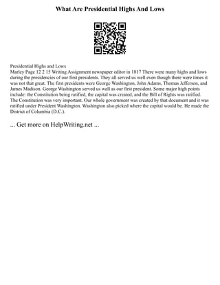 What Are Presidential Highs And Lows
Presidential Highs and Lows
Marley Page 12 2 15 Writing Assignment newspaper editor in 1817 There were many highs and lows
during the presidencies of our first presidents. They all served us well even though there were times it
was not that great. The first presidents were George Washington, John Adams, Thomas Jefferson, and
James Madison. George Washington served us well as our first president. Some major high points
include: the Constitution being ratified, the capital was created, and the Bill of Rights was ratified.
The Constitution was very important. Our whole government was created by that document and it was
ratified under President Washington. Washington also picked where the capital would be. He made the
District of Columbia (D.C.).
... Get more on HelpWriting.net ...
 