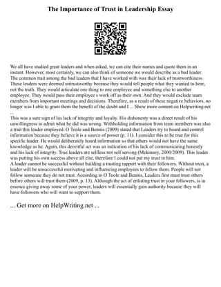 The Importance of Trust in Leadership Essay
We all have studied great leaders and when asked, we can cite their names and quote them in an
instant. However, most certainly, we can also think of someone we would describe as a bad leader.
The common trait among the bad leaders that I have worked with was their lack of trustworthiness.
These leaders were deemed untrustworthy because they would tell people what they wanted to hear,
not the truth. They would articulate one thing to one employee and something else to another
employee. They would pass their employee s work off as their own. And they would exclude team
members from important meetings and decisions. Therefore, as a result of these negative behaviors, no
longer was I able to grant them the benefit of the doubt and I ... Show more content on Helpwriting.net
...
This was a sure sign of his lack of integrity and loyalty. His dishonesty was a direct result of his
unwillingness to admit what he did was wrong. Withholding information from team members was also
a trait this leader employed. O Toole and Bennis (2009) stated that Leaders try to hoard and control
information because they believe it is a source of power (p. 11). I consider this to be true for this
specific leader. He would deliberately hoard information so that others would not have the same
knowledge as he. Again, this deceitful act was an indication of his lack of communicating honestly
and his lack of integrity. True leaders are selfless not self serving (Mckinney, 2000/2009). This leader
was putting his own success above all else, therefore I could not put my trust in him.
A leader cannot be successful without building a trusting rapport with their followers. Without trust, a
leader will be unsuccessful motivating and influencing employees to follow them. People will not
follow someone they do not trust. According to O Toole and Bennis, Leaders first must trust others
before others will trust them (2009, p. 13). Although the act of enlisting trust in your followers, is in
essence giving away some of your power, leaders will essentially gain authority because they will
have followers who will want to support them.
... Get more on HelpWriting.net ...
 