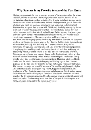 Why Summer is my Favorite Season of the Year Essay
My favorite season of the year is summer because of the warm weather, the school
vacation, and the endless fun. I really enjoy the warm weather because it s the
perfect atmosphere to do outdoor activities. My favorite part about summer has to
be the fact that school is closed for two months. During summer, you re free to do
whatever you want, not worrying about curfew or waking up early for school.
Summer time is a great time to relax with friends and family by soaking up the sun
at a beach or simply having dinner together. I love the hot and humid days that
makes you want to dive into a fresh and cold pool. When summer time starts, you
can wear lighter clothes, which are much more comfortable. The weather allows
people to go outdoors to... Show more content on Helpwriting.net ...
The break calls for staying up late and waking up whenever you want to. Everyone
works so hard during the school year, so they deserve that free time. Summer times
are stress free, relaxing, and basically fun. You don t have to worry about
homework, projects, and studying for a test. One of my favorite summer pastimes
is staying up late watching movies and eating junk food, and then waking up late
and having brunch. Summer season is the best time for festivals and activities.
You can never get bored on a summer day or night. During the day, there are fun
activities such as: swimming, sports, picnics, and barbeques. Friends and family
spend a lot of time together during the summer time. There is a lot of good food,
drinks, and fun music. Everyone is laughing and having a good time. Summer
evenings are the best time for concerts, movies, parties, and relaxing with friends.
The summer evenings are beautiful because of the sparkly and glittery city lights.
One of the best events of the year, July Fourth, happens during summer. The
celebration of July fourth is very extravagant and glamorous. People gather around
to celebrate and watch the display of fireworks. The vibrant colors and the loud
sound of the fireworks are amazing. Overall, summer is just a wonderful season with
so much to offer. The best thing about this time of the year is that everyone is so
happy, whereas, compared to the winter, everyone is
 