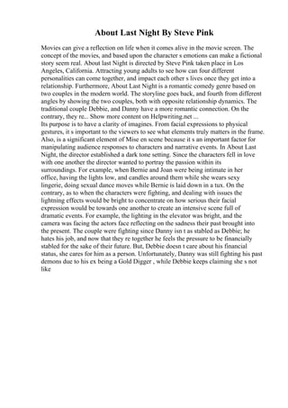 About Last Night By Steve Pink
Movies can give a reflection on life when it comes alive in the movie screen. The
concept of the movies, and based upon the character s emotions can make a fictional
story seem real. About last Night is directed by Steve Pink taken place in Los
Angeles, California. Attracting young adults to see how can four different
personalities can come together, and impact each other s lives once they get into a
relationship. Furthermore, About Last Night is a romantic comedy genre based on
two couples in the modern world. The storyline goes back, and fourth from different
angles by showing the two couples, both with opposite relationship dynamics. The
traditional couple Debbie, and Danny have a more romantic connection. On the
contrary, they re... Show more content on Helpwriting.net ...
Its purpose is to have a clarity of imagines. From facial expressions to physical
gestures, it s important to the viewers to see what elements truly matters in the frame.
Also, is a significant element of Mise en scene because it s an important factor for
manipulating audience responses to characters and narrative events. In About Last
Night, the director established a dark tone setting. Since the characters fell in love
with one another the director wanted to portray the passion within its
surroundings. For example, when Bernie and Joan were being intimate in her
office, having the lights low, and candles around them while she wears sexy
lingerie, doing sexual dance moves while Bernie is laid down in a tux. On the
contrary, as to when the characters were fighting, and dealing with issues the
lightning effects would be bright to concentrate on how serious their facial
expression would be towards one another to create an intensive scene full of
dramatic events. For example, the lighting in the elevator was bright, and the
camera was facing the actors face reflecting on the sadness their past brought into
the present. The couple were fighting since Danny isn t as stabled as Debbie; he
hates his job, and now that they re together he feels the pressure to be financially
stabled for the sake of their future. But, Debbie doesn t care about his financial
status, she cares for him as a person. Unfortunately, Danny was still fighting his past
demons due to his ex being a Gold Digger , while Debbie keeps claiming she s not
like
 