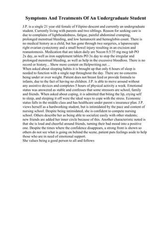 Symptoms And Treatments Of An Undergraduate Student
J.P. is a single 21 year old female of Filipino descent and currently an undergraduate
student. Currently living with parents and two siblings. Reason for seeking care is
due to complains of lightheadedness, fatigue, painful abdominal cramping,
prolonged menstrual bleeding, and low hematocrit and hemoglobin count. There is
no medical history as a child, but has gone through two surgeries, a laparoscopic
right ovarian cystectomy and a small bowel injury resulting in an excision and
reanastomosis. Medication that are taken daily are Necon 0.5/35 mg mcg tab PO
2x day, as well as iron supplement tablets PO 3x day to stop the irregular and
prolonged menstrual bleeding, as well as help in the excessive bloodloss. There is no
record or history... Show more content on Helpwriting.net ...
When asked about sleeping habits it is brought up that only 6 hours of sleep is
needed to function with a single nap throughout the day. There are no concerns
being under or over weight. Patient does not breast feed or provide formula to
infants, due to the fact of having no children. J.P. is able to move around without
any assistive devices and completes 5 hours of physical activity a week. Emotional
status was answered as stable and confesses that some stressors are school, family
and friends. When asked about coping, it is admitted that biting the lip, crying self
to sleep, and sleeping it off were the ideal ways to cope with the stress. Economic
status falls in the middle class and has healthcare under parent s insurance plan. J.P.
views herself as a hardworking student, but is intimidated by the pace and content of
nursing school. Despite being intimidated, she is confident to compete nursing
school. Others describe her as being able to socialize easily with other students;
new friends are added her inner circle because of this. Another characteristic noted is
that she is loud and cheerful around friends, turning their bad mood into a positive
one. Despite the times where the confidence disappears, a strong front is shown so
others do not see what is going on behind the scene, patient puts feelings aside to help
those who are in need of emotional support.
She values being a good person to all and follows
 