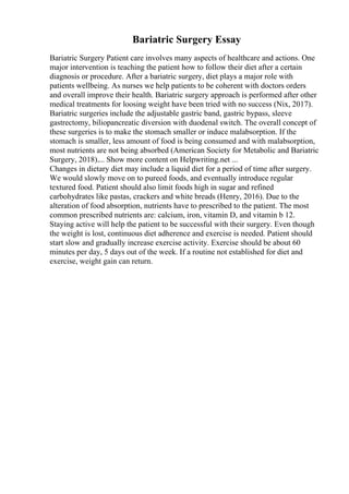 Bariatric Surgery Essay
Bariatric Surgery Patient care involves many aspects of healthcare and actions. One
major intervention is teaching the patient how to follow their diet after a certain
diagnosis or procedure. After a bariatric surgery, diet plays a major role with
patients wellbeing. As nurses we help patients to be coherent with doctors orders
and overall improve their health. Bariatric surgery approach is performed after other
medical treatments for loosing weight have been tried with no success (Nix, 2017).
Bariatric surgeries include the adjustable gastric band, gastric bypass, sleeve
gastrectomy, biliopancreatic diversion with duodenal switch. The overall concept of
these surgeries is to make the stomach smaller or induce malabsorption. If the
stomach is smaller, less amount of food is being consumed and with malabsorption,
most nutrients are not being absorbed (American Society for Metabolic and Bariatric
Surgery, 2018).... Show more content on Helpwriting.net ...
Changes in dietary diet may include a liquid diet for a period of time after surgery.
We would slowly move on to pureed foods, and eventually introduce regular
textured food. Patient should also limit foods high in sugar and refined
carbohydrates like pastas, crackers and white breads (Henry, 2016). Due to the
alteration of food absorption, nutrients have to prescribed to the patient. The most
common prescribed nutrients are: calcium, iron, vitamin D, and vitamin b 12.
Staying active will help the patient to be successful with their surgery. Even though
the weight is lost, continuous diet adherence and exercise is needed. Patient should
start slow and gradually increase exercise activity. Exercise should be about 60
minutes per day, 5 days out of the week. If a routine not established for diet and
exercise, weight gain can return.
 
