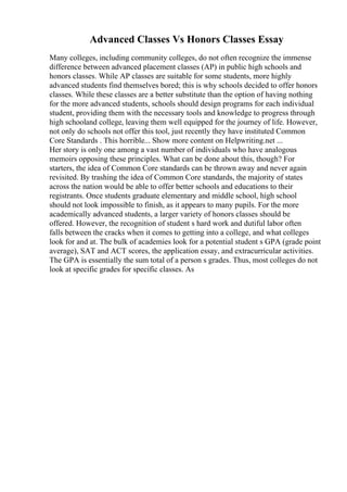 Advanced Classes Vs Honors Classes Essay
Many colleges, including community colleges, do not often recognize the immense
difference between advanced placement classes (AP) in public high schools and
honors classes. While AP classes are suitable for some students, more highly
advanced students find themselves bored; this is why schools decided to offer honors
classes. While these classes are a better substitute than the option of having nothing
for the more advanced students, schools should design programs for each individual
student, providing them with the necessary tools and knowledge to progress through
high schooland college, leaving them well equipped for the journey of life. However,
not only do schools not offer this tool, just recently they have instituted Common
Core Standards . This horrible... Show more content on Helpwriting.net ...
Her story is only one among a vast number of individuals who have analogous
memoirs opposing these principles. What can be done about this, though? For
starters, the idea of Common Core standards can be thrown away and never again
revisited. By trashing the idea of Common Core standards, the majority of states
across the nation would be able to offer better schools and educations to their
registrants. Once students graduate elementary and middle school, high school
should not look impossible to finish, as it appears to many pupils. For the more
academically advanced students, a larger variety of honors classes should be
offered. However, the recognition of student s hard work and dutiful labor often
falls between the cracks when it comes to getting into a college, and what colleges
look for and at. The bulk of academies look for a potential student s GPA (grade point
average), SAT and ACT scores, the application essay, and extracurricular activities.
The GPA is essentially the sum total of a person s grades. Thus, most colleges do not
look at specific grades for specific classes. As
 