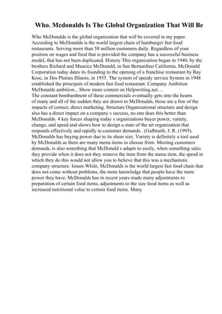 Who. Mcdonalds Is The Global Organization That Will Be
Who McDonalds is the global organization that will be covered in my paper.
According to McDonalds is the world largest chain of hamburger fast food
restaurants. Serving more than 58 million customers daily. Regardless of your
position on wages and food that is provided the company has a successful business
model, that has not been duplicated. History This organization began in 1940, by the
brothers Richard and Maurice McDonald, in San Bernardino California. McDonald
Corporation today dates its founding to the opening of a franchise restaurant by Ray
Kroc, in Des Plaines Illinois, in 1955. The system of speedy service System in 1948
established the principals of modern fast food restaurant. Company Ambition
McDonalds ambition... Show more content on Helpwriting.net ...
The constant bombardment of these commercials eventually gets into the hearts
of many and all of the sudden they are drawn to McDonalds, those are a few of the
impacts of correct, direct marketing. Structure Organizational structure and design
also has a direct impact on a company s success, no one does this better than
McDonalds. 4 key forces shaping today s organizations buyer power, variety,
change, and speed and shows how to design a state of the art organization that
responds effectively and rapidly to customer demands . (Galbraith, J. R. (1995).
McDonalds has buying power due to its sheer size. Variety is definitely a tool used
by McDonalds as there are many menu items to choose from. Meeting customers
demands, is also something that McDonald s adapts to easily, when something sales
they provide when it does not they remove the item from the menu item, the speed in
which they do this would not allow you to believe that this was a mechanistic
company structure. Issues While, McDonalds is the world largest fast food chain that
does not come without problems, the more knowledge that people have the more
power they have, McDonalds has in recent years made many adjustments to
preparation of certain food items, adjustments to the size food items as well as
increased nutritional value to certain food items. Many
 