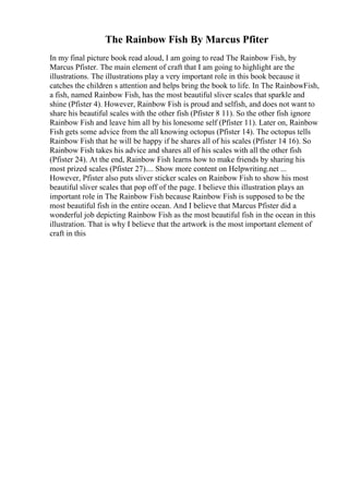 The Rainbow Fish By Marcus Pfiter
In my final picture book read aloud, I am going to read The Rainbow Fish, by
Marcus Pfister. The main element of craft that I am going to highlight are the
illustrations. The illustrations play a very important role in this book because it
catches the children s attention and helps bring the book to life. In The RainbowFish,
a fish, named Rainbow Fish, has the most beautiful sliver scales that sparkle and
shine (Pfister 4). However, Rainbow Fish is proud and selfish, and does not want to
share his beautiful scales with the other fish (Pfister 8 11). So the other fish ignore
Rainbow Fish and leave him all by his lonesome self (Pfister 11). Later on, Rainbow
Fish gets some advice from the all knowing octopus (Pfister 14). The octopus tells
Rainbow Fish that he will be happy if he shares all of his scales (Pfister 14 16). So
Rainbow Fish takes his advice and shares all of his scales with all the other fish
(Pfister 24). At the end, Rainbow Fish learns how to make friends by sharing his
most prized scales (Pfister 27).... Show more content on Helpwriting.net ...
However, Pfister also puts sliver sticker scales on Rainbow Fish to show his most
beautiful sliver scales that pop off of the page. I believe this illustration plays an
important role in The Rainbow Fish because Rainbow Fish is supposed to be the
most beautiful fish in the entire ocean. And I believe that Marcus Pfister did a
wonderful job depicting Rainbow Fish as the most beautiful fish in the ocean in this
illustration. That is why I believe that the artwork is the most important element of
craft in this
 