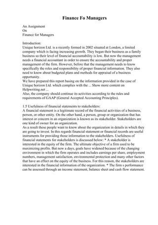 Finance Fo Managers
An Assignment
On
Finance for Managers
Introduction:
Unique horizon Ltd. is a recently formed in 2002 situated at London, a limited
company which is facing increasing growth. They began their business as a family
business so their level of financial accountability is low. But now the management
needs a financial accountant in order to ensure the accountability and proper
management of the firm. However, before that the management needs to know
specifically the roles and responsibility of proper financial information. They also
need to know about budgeted plans and methods for appraisal of a business
opportunity.
We have prepared this report basing on the information provided in the case of
Unique horizon Ltd. which complies with the ... Show more content on
Helpwriting.net ...
Also, the company should continue its activities according to the rules and
requirements of GAAP (General Accepted Accounting Principles).
1.5 Usefulness of financial statements to stakeholders:
A financial statement is a legitimate record of the financial activities of a business,
person, or other entity. On the other hand, a person, group or organization that has
interest or concern in an organization is known as its stakeholder. Stakeholders are
one kind of owner for an organization.
As a result these people want to know about the organization in details in which they
are going to invest. In this regards financial statement or financial records are useful
instruments for providing those information to the stakeholders. Usefulness of
financial statements for stakeholders is discussed below: * A stakeholder is
interested in the equity of the firm. The ultimate objective of a firm used to be
maximizing profits. But now a days, goals have widened because of the changing
environment in which the firm operates and includes earnings per share, employment
numbers, management satisfaction, environmental protection and many other factors
that have an effect on the equity of the business. For this reason, the stakeholders are
interested in the financial information of the organization. * The firm s performance
can be assessed through an income statement, balance sheet and cash flow statement.
 