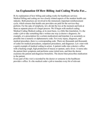 An Explanation Of How Billing And Coding Works For...
B.An explanation of how billing and coding works for healthcare services
Medical billing and coding are two closely related aspects of the modern health care
industry. Both practices are involved in the immensely important reimbursement
cycle, which ensures that health care providers are paid for the services they
perform. For the sake of simplicity, let s divide the two at the moment and look at
them as separate pieces of a larger process. We ll begin with medical coding.
Medical Coding Medical coding, at its most basic, is a little like translation. It s the
coder s job to take something that s written one way (a doctor s diagnosis, for
example, or a prescription for a certain medication) and translate it as accurately as
possible into a numeric or alphanumeric code. For every injury, diagnosis, and
medical procedure, there is a corresponding code. There are thousands and thousands
of codes for medical procedures, outpatient procedures, and diagnoses. Let s start with
a quick example of medical coding in action. A patient walks into a doctor s office
with a hacking cough, high production of mucus or sputum, and a fever. A nurse asks
the patient their symptoms and performs some initial tests, and then the doctor
examines the patient and diagnoses bronchitis. The doctor then prescribes medication
to the patient.
Every part of this visit is recorded by the doctor or someone in the healthcare
provider s office. It s the medical coder s job to translate every bit of relevant
 