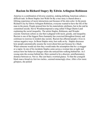 Racism In Richard Stapry By Edwin Arlington Robinson
America is a combination of diverse countries, making defining American culture a
difficult task. In Brent Staples Just Walk On By a true story is shared about a
lifelong experience of racist interactions just because of his skin color. In the poem
Richard Cory by Edwin Arlington Robinson, everyone wanted to have the life of the
man in the poem. People praised him for his materialistic attributes, but in the end he
committed suicide. Stevie Wondercomposed a song called Village Ghetto Land
explaining the social inequality. The artists Staples, Robinson, and Wonder
execute American culture as one that is plagued with racist, greedy, and inequality.
Racism is one of the biggest flaws humanity has exercised throughout history and
continues to exercise in modern day society. Racism has affected people s lives in
various negative ways. In Brent Staples story Just walk on by . Staples discusses
how people automatically assume the worst about him just because he s black.
When someone would see him they would make the assumption that he s a mugger
or a rapist. In one of his incidents Staples came across a woman late at night and
notices how her behavior changes when she noticed him walking behind her. As I
swung onto the avenue behind her, Here seemed to be a discreet, uninflammatory
distance between us. Not so. She cast back a worried glance. To that the youngish
black man a broad six feet two inches...seemed menacingly close. After a few more
glimpses, she picked
 