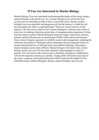 If You Are Interested in Marine Biology
Marine Biology If you are interested in adventuring the depths of the ocean, being a
marine biologist is the job for you. As a marine biologist you will need to have
several years of schooling in order to have a successful career. Being a marine
biologist can be an enjoyable and dangerous job, but the journey is worth the ride.
Several people ask what is a marinebiologist? There are various answers to this
question. The best answer shall be that a marine biologist is someone who works in
some way in studying, observing, protecting, or managing marine organisms, be they
microbe, plant or animal. Marine Biologists study the origins, behaviours, diseases,
genetics and the life processes of animals and wildlife of the marine environment.
Some marine biologists specialize in wildlife research and management, including the
collection and analysis of biological data to determine the environmental effects of
present and potential use of land and water areas (Marine Biology). Becoming a
marine biologist can be pretty difficult. Marine biologist will need to take several
biology classes; but you will also need a fantastic understanding of science in
general. You will need to take classes such as chemistry and physics. Mathematics
will also be required, at least up to calculus. Typing skills will also be necessary in
the career, computer, and technical/electrical skills would also be helpful for this
field (Becoming a Marine Biologist). Being a marine biologist, does not just
 