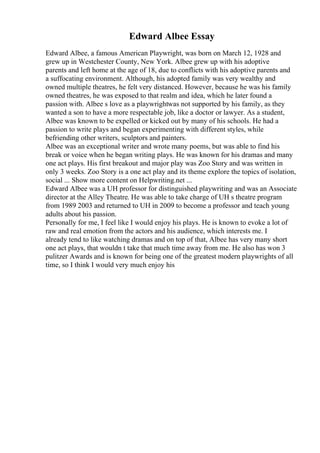 Edward Albee Essay
Edward Albee, a famous American Playwright, was born on March 12, 1928 and
grew up in Westchester County, New York. Albee grew up with his adoptive
parents and left home at the age of 18, due to conflicts with his adoptive parents and
a suffocating environment. Although, his adopted family was very wealthy and
owned multiple theatres, he felt very distanced. However, because he was his family
owned theatres, he was exposed to that realm and idea, which he later found a
passion with. Albee s love as a playwrightwas not supported by his family, as they
wanted a son to have a more respectable job, like a doctor or lawyer. As a student,
Albee was known to be expelled or kicked out by many of his schools. He had a
passion to write plays and began experimenting with different styles, while
befriending other writers, sculptors and painters.
Albee was an exceptional writer and wrote many poems, but was able to find his
break or voice when he began writing plays. He was known for his dramas and many
one act plays. His first breakout and major play was Zoo Story and was written in
only 3 weeks. Zoo Story is a one act play and its theme explore the topics of isolation,
social ... Show more content on Helpwriting.net ...
Edward Albee was a UH professor for distinguished playwriting and was an Associate
director at the Alley Theatre. He was able to take charge of UH s theatre program
from 1989 2003 and returned to UH in 2009 to become a professor and teach young
adults about his passion.
Personally for me, I feel like I would enjoy his plays. He is known to evoke a lot of
raw and real emotion from the actors and his audience, which interests me. I
already tend to like watching dramas and on top of that, Albee has very many short
one act plays, that wouldn t take that much time away from me. He also has won 3
pulitzer Awards and is known for being one of the greatest modern playwrights of all
time, so I think I would very much enjoy his
 