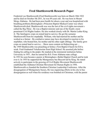 Fred Shuttlesworth Research Paper
Frederick Lee Shuttlesworth (Fred Shuttlesworth) was born on March 18th 1922
and he died on October 5th 201l , he was 89 years old . He was born in Mount
Meigs Alabama . He had been poor health for about a year and was hospitalized with
breathing problems.Birmingham s Princeton Baptist Medical Center was where
Shuttlesworth died. Shuttlesworth was was the last of the civil rights movement s
called the Big Three . He was a Baptist minister and one of the South s most
prominent Civil Rights leaders. He also worked closely with Dr. Martin Luther King
Jr. The familygrew crops on rented land to survive. He got the surname
Shuttlesworth from his stepdaddy. William, who had married his mother and he
worked as a farmer . He combative nature may have developed in reaction to his
stepfather, who beated him, his mother and his other eight siblings. The family grew
crops on rented land to survive.... Show more content on Helpwriting.net ...
By 1949 Shuttleworths was preaching at Selma s First Baptist Church for $10 a
week. Fred Graduated Valedictorian from High School. He assorted jobs before
finding his calling to the pulpit. He studied at the ministerial institution Selma
University in 1951 , then he earned his B.S. From Alabama state college.
In 1953 he soon became a pastor at Birmingham s Bethel Baptist Church and he took
over it. In 1955 he supported the Montgomery bus Boycott led by King. He stated
actively to participate in the growing of Civil Rights Movement Shuttlesworth
established the Alabama Christian Movement for Human Rights in 1956.
Shuttlesworth co founded the Southern Christian Leadership Conference. After the
desegregation of Montgomery busses, He was organizing efforts in his city to bus
desegregation as well when his residence was bombed on Christmas, with the pastor
 