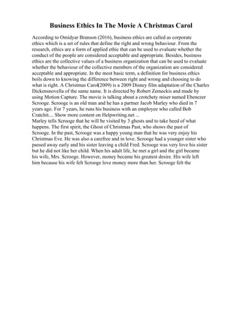 Business Ethics In The Movie A Christmas Carol
According to Omidyar Branson (2016), business ethics are called as corporate
ethics which is a set of rules that define the right and wrong behaviour. From the
research, ethics are a form of applied ethic that can be used to evaluate whether the
conduct of the people are considered acceptable and appropriate. Besides, business
ethics are the collective values of a business organization that can be used to evaluate
whether the behaviour of the collective members of the organization are considered
acceptable and appropriate. In the most basic term, a definition for business ethics
boils down to knowing the difference between right and wrong and choosing to do
what is right. A Christmas Carol(2009) is a 2009 Disney film adaptation of the Charles
Dickensnovella of the same name. It is directed by Robert Zemeckis and made by
using Motion Capture. The movie is talking about a crotchety miser named Ebenezer
Scrooge. Scrooge is an old man and he has a partner Jacob Marley who died in 7
years ago. For 7 years, he runs his business with an employee who called Bob
Cratchit.... Show more content on Helpwriting.net ...
Marley tells Scrooge that he will be visited by 3 ghosts and to take heed of what
happens. The first spirit, the Ghost of Christmas Past, who shows the past of
Scrooge. In the past, Scrooge was a happy young man that he was very enjoy his
Christmas Eve. He was also a carefree and in love. Scrooge had a younger sister who
passed away early and his sister leaving a child Fred. Scrooge was very love his sister
but he did not like her child. When his adult life, he met a girl and the girl became
his wife, Mrs. Scrooge. However, money became his greatest desire. His wife left
him because his wife felt Scrooge love money more than her. Scrooge felt the
 