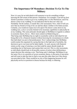 The Importance Of Mcmahan s Decision To Go To The
Military
Now it is easy for an individual to tell someone to not do something without
knowing the full extent of that person s limitations. For example, I can tell my best
friend to purchase a ticket to go to my wedding that is in the Dominican, and if he
doesn t come to my wedding, it is an indication that he does not value our
friendship. On the surface, it sounds like a fair assessment. Now, what if I tell you
now that my friend is living in his car and has about 2 dollars in his bank account.
Certainly, you would not expect me to be upset if he doesn t come down to my
wedding now, as he is severely limited in his monetary capabilities to physically be
at my wedding. This same principle should apply to McMahan in regards to soldiers
in economic duress, but as... Show more content on Helpwriting.net ...
That being said, McMahan has no right to essentially scold an individual for not
being able to fix a financial situation without knowing the circumstances to which
that individual was put in that predicament. Now I acknowledge that McMahan
could counter this argument by saying that due to the high rate of mortality, the
decision to go to war must not be taken lightly. As such, anyone with financial
strains on the verge of entering a war that could be unjust should simply do
something else to find money and sustain their survival. This is a fair assessment,
as individuals should look to all possible courses of action when deliberating a
major decision like entering a war. That being said, I challenge, McMahan to say
the same if he is in a position of severe economic duress, to the point of starvation
and still want to take the time to find a way past this other than war if the choice
was provided to him. There would be no way of this happening because he will
physically not be in a position to choose because his body is withering
 