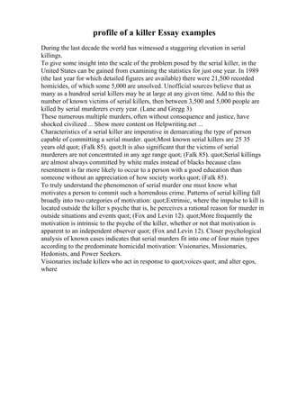profile of a killer Essay examples
During the last decade the world has witnessed a staggering elevation in serial
killings.
To give some insight into the scale of the problem posed by the serial killer, in the
United States can be gained from examining the statistics for just one year. In 1989
(the last year for which detailed figures are available) there were 21,500 recorded
homicides, of which some 5,000 are unsolved. Unofficial sources believe that as
many as a hundred serial killers may be at large at any given time. Add to this the
number of known victims of serial killers, then between 3,500 and 5,000 people are
killed by serial murderers every year. (Lane and Gregg 3)
These numerous multiple murders, often without consequence and justice, have
shocked civilized ... Show more content on Helpwriting.net ...
Characteristics of a serial killer are imperative in demarcating the type of person
capable of committing a serial murder. quot;Most known serial killers are 25 35
years old quot; (Falk 85). quot;It is also significant that the victims of serial
murderers are not concentrated in any age range quot; (Falk 85). quot;Serial killings
are almost always committed by white males instead of blacks because class
resentment is far more likely to occur to a person with a good education than
someone without an appreciation of how society works quot; (Falk 85).
To truly understand the phenomenon of serial murder one must know what
motivates a person to commit such a horrendous crime. Patterns of serial killing fall
broadly into two categories of motivation: quot;Extrinsic, where the impulse to kill is
located outside the killer s psyche that is, he perceives a rational reason for murder in
outside situations and events quot; (Fox and Levin 12). quot;More frequently the
motivation is intrinsic to the psyche of the killer, whether or not that motivation is
apparent to an independent observer quot; (Fox and Levin 12). Closer psychological
analysis of known cases indicates that serial murders fit into one of four main types
according to the predominate homicidal motivation: Visionaries, Missionaries,
Hedonists, and Power Seekers.
Visionaries include killers who act in response to quot;voices quot; and alter egos,
where
 
