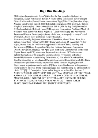High Rise Buildings
Millennium Tower (Abuja) From Wikipedia, the free encyclopedia Jump to:
navigation, search Millennium Tower| A render of the Millennium Tower at night|
General information| Status| Under construction| Type| Mixed Use| Location| Abuja,
Nigeria| Construction started| 2006| Estimated completion| 2011| Cost| в‚¦53 billion|
Height| Antenna spire| 170 m (560 ft)| Roof| 111 m (364 ft)| Top floor| 106 m (348
ft)| Technical details| Lifts/elevators| 3| Design and construction| Architect| Manfredi
Nicoletti| Main contractor| Salini Nigeria LTD| References| [1]| The Millennium
Tower and Cultural Centre project is one of the many scam projects in the Central
District of... Show more content on Helpwriting.net ...
He was replaced by Engineer Mohammed Abba Gana, also of Borno State, in a
cabinet reshuffle in February 2001.[1] * Bunu was born on 25 December 1950 in
Ngala, Borno State. In 1982 he was appointed Minister of State, Housing and
Environment.[2] Bunu designed the Nigerian National Petroleum Corporation
(NNPC) Towers in Abuja.[3] * In April 2008 the Senate Committee on the Federal
Capital Territory (FCT) summoned Bunu and other former FCT ministers to
defend their actions with respect to land allocations, revocations and sale of
Federal Government houses during their tenure.[4] * In March 2010 President
Goodluck Jonathan set up a Federal Projects Assessment Committee headed by Bunu
to assess and provide necessary information on the status of on going Federal
Government projects across the nation. [5] Bunu immediately came under pressure
to explain how he could probe ongoing projects that started during his administration
of the FCT.[3] * * Description * save to list Suggest an update User Review: *
NNPC TOWERS IS SITUATED IN THE CENTRAL BUSINESS DISTRICT WELL
KNOWN AS THE CENTRAL AREA.AT THE BACK OF IT IS THE CENTRAL
MOSQUE,WHILE INFRONT IS THE TOTAL AND THE CON OIL FILLING
STATION.IT IS A BUSY AREA WHERE MANY ACTIVITIES TAKES
PLACE.DOWN ONE END OF THE ROAD WHICH PASSES
 