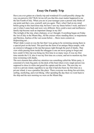Essay On Family Trip
Have you ever gotten on a family trip and wondered if it could possibly change the
way you perceive life? Well, let me tell you that this exact matter happened to me
the last Fourth of July. When you are in your teenager years a person only thinks of
one point and that s you, yourself, and you again. That s what I had on my mind
before going to this marvelous trip, but how I saw my future before I went, and how I
saw it when I came back and were very different. How could a mere and inoffensive
family trip become such an important change in my life?
The twilight of the trip, what a baloney; or so I thought. Everything began on Friday
the 1rst of July in the Miami Bay, All the cruises where standing there; so majestuous
and flawless, fearless of the vast ocean before ... Show more content on
Helpwriting.net ...
What I didn t count on was the fact that I was going to be swimming among them in
a special pool on the hotel. This pool has the form of an antique Maya temple, with
an extensive toboggan at the top that passes right through the pool of sharks. That
view while passing from inside the toboggan is one am never going to forget and
how could I if this trip was being my first time in so many ways; It was my first
time outside the U.S, also it was my first time on a cruise, and not to mention my first
time swimming with sharks.
The next element that called my attention was something called the White party, it
consisted of a truly big party on the deck of the boat where every single person was
supposed to dress in white and greed the captain and the crew. The next day we
went to a private island, regardless to say that it had also been my first time on a
private island, it was a paradise like place. There everyone was doing fun activities,
surfing, snorkeling, and even biking. After spending the day there we went back to
the ship and the next morning we were on the Miami Bay
 