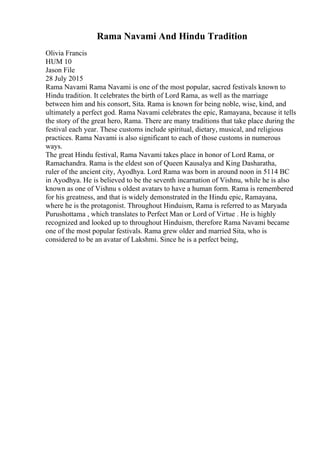 Rama Navami And Hindu Tradition
Olivia Francis
HUM 10
Jason File
28 July 2015
Rama Navami Rama Navami is one of the most popular, sacred festivals known to
Hindu tradition. It celebrates the birth of Lord Rama, as well as the marriage
between him and his consort, Sita. Rama is known for being noble, wise, kind, and
ultimately a perfect god. Rama Navami celebrates the epic, Ramayana, because it tells
the story of the great hero, Rama. There are many traditions that take place during the
festival each year. These customs include spiritual, dietary, musical, and religious
practices. Rama Navami is also significant to each of those customs in numerous
ways.
The great Hindu festival, Rama Navami takes place in honor of Lord Rama, or
Ramachandra. Rama is the eldest son of Queen Kausalya and King Dasharatha,
ruler of the ancient city, Ayodhya. Lord Rama was born in around noon in 5114 BC
in Ayodhya. He is believed to be the seventh incarnation of Vishnu, while he is also
known as one of Vishnu s oldest avatars to have a human form. Rama is remembered
for his greatness, and that is widely demonstrated in the Hindu epic, Ramayana,
where he is the protagonist. Throughout Hinduism, Rama is referred to as Maryada
Purushottama , which translates to Perfect Man or Lord of Virtue . He is highly
recognized and looked up to throughout Hinduism, therefore Rama Navami became
one of the most popular festivals. Rama grew older and married Sita, who is
considered to be an avatar of Lakshmi. Since he is a perfect being,
 