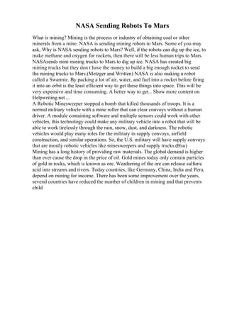 NASA Sending Robots To Mars
What is mining? Mining is the process or industry of obtaining coal or other
minerals from a mine. NASA is sending mining robots to Mars. Some of you may
ask, Why is NASA sending robots to Mars? Well, if the robots can dig up the ice, to
make methane and oxygen for rockets, then there will be less human trips to Mars.
NASAsends mini mining trucks to Mars to dig up ice. NASA has created big
mining trucks but they don t have the money to build a big enough rocket to send
the mining trucks to Mars.(Metzger and Written) NASA is also making a robot
called a Swarmie. By packing a lot of air, water, and fuel into a rocket before firing
it into an orbit is the least efficient way to get these things into space. This will be
very expensive and time consuming. A better way to get... Show more content on
Helpwriting.net ...
A Robotic Minesweeper stopped a bomb that killed thousands of troops. It is a
normal military vehicle with a mine roller that can clear convoys without a human
driver. A module containing software and multiple sensors could work with other
vehicles, this technology could make any military vehicle into a robot that will be
able to work tirelessly through the rain, snow, dust, and darkness. The robotic
vehicles would play many roles for the military in supply convoys, airfield
construction, and similar operations. So, the U.S. military will have supply convoys
that are mostly robotic vehicles like minesweepers and supply trucks.(Hsu)
Mining has a long history of providing raw materials. The global demand is higher
than ever cause the drop in the price of oil. Gold mines today only contain particles
of gold in rocks, which is known as ore. Weathering of the ore can release sulfuric
acid into streams and rivers. Today countries, like Germany, China, India and Peru,
depend on mining for income. There has been some improvement over the years,
several countries have reduced the number of children in mining and that prevents
child
 