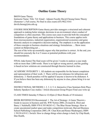 Outline Game Theory
B6838 Game Theory
Instructor Name: Title: Tel: Email : Adjunct Faculty David Cheung Game Theory
(Semester 1, Full course, No final in class exam) (65) 9022 4161
david.cheung@ntu.edu.sg
COURSE DESCRIPTION Game theory provides managers a structured and coherent
approach to making better strategic decisions in an environment where conduct of
competitors is often uncertain. This course uses cases to provide both the conceptual
foundations of game theory and applications to business. This course applies tools
from microeconomics, industrial organization, organizational economics and game
theoretic analysis to competitive decision making. The emphasis is on the application
of these concepts to business situations and strategy formulations. ... Show more
content on Helpwriting.net ...
The rest of the write up essentially argues why that position is correct. At the end, you
should list concisely the 4 or 5 issues or potential problems with your
recommendation.
FINAL (take home) The final exam will be given 3 weeks to analyze a case study
with no more than 1,000 words. There is no right or wrong answer, and the grading
is based on how solutions are constructed through theories learned in class.
ACADEMIC INTEGRITY 1. All students are responsible for the honest completion
and representation of their work. 2. There will be zero tolerance for infractions and
dishonesty. 3. Harsh penalties will be applied if anyone is known to be dishonest. 4.
If you believe there has been any dishonesty by anyone in class, please bring it to our
attention.
INSTRUCTIONAL METHODS 1. 2. 3. 4. 5. 6. Interactive Class Seminars Role Plays
Industry Speakers Case studies / Article discussion Group Project Final case write up
CLASS TIMES Saturday 9:30am to 12:45pm (2 Short Breaks of 10 minutes)
BOOK REFERNECES Recommend: 1. The Art of Strategy: A Game Theorist s
Guide to success in business and life, WW Norton 2008, (Avinash K. Dixit and
Barry J. Nalebuff), ISBN 978 0 393 06243 4 2. The Blue Ocean Strategy: How to
create uncontested market space and make competition irrelevant, Harvard Business
School Publishing Corporation 2005, (W. Chan Kim and Renee Mauborgne), ISBN
1 59139 619 0 3. Switch: How to change things when change is hard, by Chip Heath,
Dan Health,
 