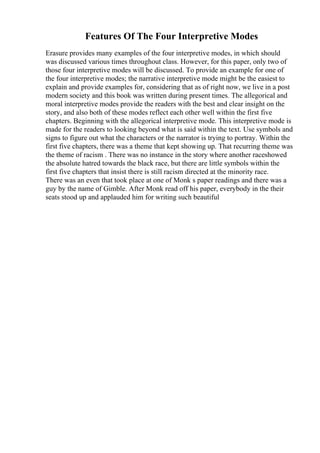 Features Of The Four Interpretive Modes
Erasure provides many examples of the four interpretive modes, in which should
was discussed various times throughout class. However, for this paper, only two of
those four interpretive modes will be discussed. To provide an example for one of
the four interpretive modes; the narrative interpretive mode might be the easiest to
explain and provide examples for, considering that as of right now, we live in a post
modern society and this book was written during present times. The allegorical and
moral interpretive modes provide the readers with the best and clear insight on the
story, and also both of these modes reflect each other well within the first five
chapters. Beginning with the allegorical interpretive mode. This interpretive mode is
made for the readers to looking beyond what is said within the text. Use symbols and
signs to figure out what the characters or the narrator is trying to portray. Within the
first five chapters, there was a theme that kept showing up. That recurring theme was
the theme of racism . There was no instance in the story where another raceshowed
the absolute hatred towards the black race, but there are little symbols within the
first five chapters that insist there is still racism directed at the minority race.
There was an even that took place at one of Monk s paper readings and there was a
guy by the name of Gimble. After Monk read off his paper, everybody in the their
seats stood up and applauded him for writing such beautiful
 