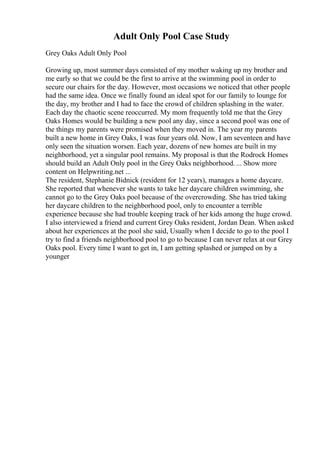 Adult Only Pool Case Study
Grey Oaks Adult Only Pool
Growing up, most summer days consisted of my mother waking up my brother and
me early so that we could be the first to arrive at the swimming pool in order to
secure our chairs for the day. However, most occasions we noticed that other people
had the same idea. Once we finally found an ideal spot for our family to lounge for
the day, my brother and I had to face the crowd of children splashing in the water.
Each day the chaotic scene reoccurred. My mom frequently told me that the Grey
Oaks Homes would be building a new pool any day, since a second pool was one of
the things my parents were promised when they moved in. The year my parents
built a new home in Grey Oaks, I was four years old. Now, I am seventeen and have
only seen the situation worsen. Each year, dozens of new homes are built in my
neighborhood, yet a singular pool remains. My proposal is that the Rodrock Homes
should build an Adult Only pool in the Grey Oaks neighborhood. ... Show more
content on Helpwriting.net ...
The resident, Stephanie Bidnick (resident for 12 years), manages a home daycare.
She reported that whenever she wants to take her daycare children swimming, she
cannot go to the Grey Oaks pool because of the overcrowding. She has tried taking
her daycare children to the neighborhood pool, only to encounter a terrible
experience because she had trouble keeping track of her kids among the huge crowd.
I also interviewed a friend and current Grey Oaks resident, Jordan Dean. When asked
about her experiences at the pool she said, Usually when I decide to go to the pool I
try to find a friends neighborhood pool to go to because I can never relax at our Grey
Oaks pool. Every time I want to get in, I am getting splashed or jumped on by a
younger
 