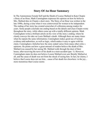 Story Of An Hour Summary
In The Autonomous Female Self and the Death of Louise Mallard in Kate Chopin
s Story of an Hour, Mark Cunningham expresses his opinion on how he believes
Mrs. Mallard dies in Chopin s short story. The Story of an Hour was written in the
late 1890s, during a time when it was controversial for women to be independent.
The ending of her story has created somewhat of a dilemma among readers for
years. Some people conclude one ending based on the details and clues Chopin wrote
throughout the story, while others come up with a totally different opinion. Mark
Cunningham writes a brilliant article on his view of the story s ending, where he
clearly conveys his take on Louis Mallard s death. Although there are many times
when he repeats the same information, Cunningham makes good use of textual
evidence and authorities, as well as logic, which makes it easy to agree with his
claim. Cunningham s beliefon how the story ended varies from many other critic s
opinions. He points out how a great amount of readers believe the death of Mrs.
Mallard was caused by her seeing Mr. Mallard walk through the door of their
house, after receiving the news of his death in a train accident (par. 1). However,
Cunningham states he does not believe Louise Mallard even saw Brently Mallard at
all, and the cause of death was not from the shock of seeing him. In fact, he claims, I
believe that Louise does not see him... cause of her death lies elsewhere: in the joy...
more monstrous than Louise seems
 