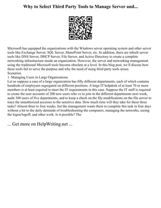 Why to Select Third Party Tools to Manage Server and...
Microsoft has equipped the organizations with the Windows server operating system and other server
tools like Exchange Server, SQL Server, SharePoint Server, etc. In addition, there are inbuilt server
tools like DNS Server, DHCP Server, File Server, and Active Directory to create a complete
networking infrastructure inside an organization. However, the server and networking management
using the traditional Microsoft tools become obsolete at a level. In this blog post, we ll discuss how
these tools fail to serve the purpose and why the need of using third party tools arises.
Scenarios
1. Managing Users in Large Organizations
Let us suppose a case of a large organization has fifty different departments, each of which contains
hundreds of employees segregated on different positions. A large IT helpdesk of at least 70 or more
members is at least required to meet the IT requirements in this case. Suppose the IT staff is required
to create the user accounts of 200 new users who ve to join in the different departments next week,
audit 300 users of five departments, and to keep a check on the file modifications on the file server to
trace the unauthorized accesses to the sensitive data. How much time will they take for these three
tasks? Almost three to four weeks, but the management wants them to complete this task in four days
without a hit to the daily demands of troubleshooting the computers, managing the networks, seeing
the logon/logoff, and other work. Is it possible? The
... Get more on HelpWriting.net ...
 