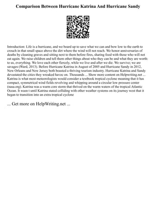 Comparison Between Hurricane Katrina And Hurricane Sandy
Introduction: Life is a hurricane, and we board up to save what we can and bow low to the earth to
crouch in that small space above the dirt where the wind will not reach. We honor anniversaries of
deaths by cleaning graves and sitting next to them before fires, sharing food with those who will not
eat again. We raise children and tell them other things about who they can be and what they are worth:
to us, everything. We love each other fiercely, while we live and after we die. We survive; we are
savages (Ward, 2013). Before Hurricane Katrina in August of 2005 and Hurricane Sandy in 2012,
New Orleans and New Jersey both boasted a thriving tourism industry. Hurricane Katrina and Sandy
devastated the cities they wreaked havoc on. Thousands ... Show more content on Helpwriting.net ...
Katrina is what most meteorologists would consider a textbook tropical cyclone meaning that it has
compact, symmetrical wind fields revolving and whipping around a circular low pressure center
(nasa.org). Katrina was a warm core storm that thrived on the warm waters of the tropical Atlantic
Ocean. It wasn t until Katrina stated colliding with other weather systems on its journey west that it
began to transition into an extra tropical cyclone
... Get more on HelpWriting.net ...
 
