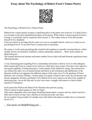 Essay about The Psychology of Robert Frost’s Nature Poetry
The Psychology of Robert Frost s Nature Poetry
Robert Frost s nature poetry occupies a significant place in the poetic arts; however, it is likely Frost s
use of nature is the most misunderstood aspect of his poetry. While nature is always present in Frost s
writing, it is primarily used in a pastoral sense (Lynen 1). This makes sense as Frost did consider
himself to be a shepherd.
Frost uses nature as an image that he wants us to see or a metaphor that he wants us to relate to on a
psychological level. To say that Frost is a nature poet is inaccurate.
His poetry is in the main psychologically oriented with emphasis on specific recurring themes, which
include, but are not limited to, loneliness, retreat, spirituality, darkness, ... Show more content on
Helpwriting.net ...
The contrast between the humans and nature enables Frost to deal with and illustrate significant issues
affecting humans.
A very interesting point regarding Frost s relationship with nature is that he views it with ambiguity.
Most assume that Frost is a nature lover; however, while this is true in part, Frost also views nature as
having the capability of being destructive. Lynen speaks of this duality by saying, You cannot have
one without the other: love of natural beauty and horror at the remoteness and indifference of the
physical world are not opposites but different aspects of the same view (7). On speaking of Frost s
dualistic view of nature, Phillip L. Gerber states, For nature is hard as she is soft, she can destroy and
thwart, disappoint, frustrate, and batter (132). Robert Frost views nature as an alien force capable of
destroying man , but on the flip side, he also views man s struggle with nature as a heroic battle
(quoted in Thompson).
In his poem Our Hold on the Planet Frost illustrates this point by saying,
There is much in nature against us. But we forget:
Take nature altogether since time began Including human nature, in peace and war, And it must be a
little more in favor of man, Say a fraction of one percent at the very least,
Or our number living wouldn t be steadily more, Our hold on the planet wouldn t have so increased.
(Frost 317).
... Get more on HelpWriting.net ...
 