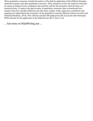 These quantitative measures include the analysis of the data by application of the different formulas,
statistical measures and other quantitative measures. These measures involve the analysis of the data
by means of statistical tools, techniques that normally used by the researcher when the data is of
numerical form. To analyze the data in terms of quantitative measures, data is transformed into
numeric form first, and then different tools like mean, median, mode, regression, correlations and
sampling are implicated by the researcher. In the quantitative research different software are also used
(Wetcher Hendricks, 2014). This software includes MS applications like Excel and other third party
SPSS software for the application of the different tests like T Test, U test
... Get more on HelpWriting.net ...
 