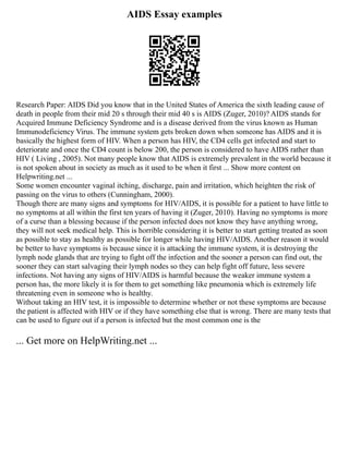 AIDS Essay examples
Research Paper: AIDS Did you know that in the United States of America the sixth leading cause of
death in people from their mid 20 s through their mid 40 s is AIDS (Zuger, 2010)? AIDS stands for
Acquired Immune Deficiency Syndrome and is a disease derived from the virus known as Human
Immunodeficiency Virus. The immune system gets broken down when someone has AIDS and it is
basically the highest form of HIV. When a person has HIV, the CD4 cells get infected and start to
deteriorate and once the CD4 count is below 200, the person is considered to have AIDS rather than
HIV ( Living , 2005). Not many people know that AIDS is extremely prevalent in the world because it
is not spoken about in society as much as it used to be when it first ... Show more content on
Helpwriting.net ...
Some women encounter vaginal itching, discharge, pain and irritation, which heighten the risk of
passing on the virus to others (Cunningham, 2000).
Though there are many signs and symptoms for HIV/AIDS, it is possible for a patient to have little to
no symptoms at all within the first ten years of having it (Zuger, 2010). Having no symptoms is more
of a curse than a blessing because if the person infected does not know they have anything wrong,
they will not seek medical help. This is horrible considering it is better to start getting treated as soon
as possible to stay as healthy as possible for longer while having HIV/AIDS. Another reason it would
be better to have symptoms is because since it is attacking the immune system, it is destroying the
lymph node glands that are trying to fight off the infection and the sooner a person can find out, the
sooner they can start salvaging their lymph nodes so they can help fight off future, less severe
infections. Not having any signs of HIV/AIDS is harmful because the weaker immune system a
person has, the more likely it is for them to get something like pneumonia which is extremely life
threatening even in someone who is healthy.
Without taking an HIV test, it is impossible to determine whether or not these symptoms are because
the patient is affected with HIV or if they have something else that is wrong. There are many tests that
can be used to figure out if a person is infected but the most common one is the
... Get more on HelpWriting.net ...
 