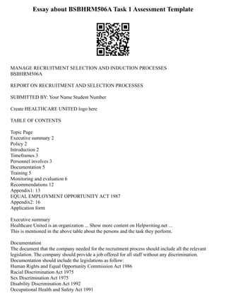 Essay about BSBHRM506A Task 1 Assessment Template
MANAGE RECRUITMENT SELECTION AND INDUCTION PROCESSES
BSBHRM506A
REPORT ON RECRUITMENT AND SELECTION PROCESSES
SUBMITTED BY: Your Name Student Number
Create HEALTHCARE UNITED logo here
TABLE OF CONTENTS
Topic Page
Executive summary 2
Policy 2
Introduction 2
Timeframes 3
Personnel involves 3
Documentation 5
Training 5
Monitoring and evaluation 6
Recommendations 12
Appendix1: 13
EQUAL EMPLOYMENT OPPORTUNITY ACT 1987
Appendix2: 16
Application form
Executive summary
Healthcare United is an organization ... Show more content on Helpwriting.net ...
This is mentioned in the above table about the persons and the task they perform.
Documentation
The document that the company needed for the recruitment process should include all the relevant
legislation. The company should provide a job offered for all staff without any discrimination.
Documentation should include the legislations as follow:
Human Rights and Equal Opportunity Commission Act 1986
Racial Discrimination Act 1975
Sex Discrimination Act 1975
Disability Discrimination Act 1992
Occupational Health and Safety Act 1991
 