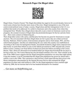 Research Paper On Illegal Alien
Illegal Aliens: Friend or Enemy? The illegal alien debate has raged on for several decades; however in
recent years citizens have become more aware of the crisis. Illegal immigration is one of the most
controversial political issues of today s society. Illegal aliens and their immigration to the U.S. is a
problem that needs to be addressed. It is unfair to Americans and to the country from where they
immigrated from. Whether they (illegal aliens) take jobs or put a strain on Americans social service
programs, the constant invasion of illegal aliens has promoted disrespect for the law and also limits
our ... Show more content on Helpwriting.net ...
Their cheap labor comes with a price, and that price has become too great for Americans to except
anymore. The cost associated with these illegal aliens are far to great, they are a drain on Social
Security, Medicare, School systems, food assistance programs such as food stamps, WIC, and free
school lunch programs. And they are undermining the core values this country was established on.
According to the Center for Immigration Studies, households headed by illegal aliens imposed more
than twenty six point three billion in costs on the federal government in 2002 and paid only sixteen
billion in taxes, creating a net fiscal deficit of almost ten point four billion according to the Census
Bureau. That s about two thousand seven hundred dollars per illegal alien household the tax payer is
having to fork over. The Census Bureau has also developed estimates of its own. Their estimate at the
time of the 2000 Census suggests that the illegal immigration population was more than eight million.
Using this number, it can be concluded that the illegal alien population has grown by almost half a
million a year in the 1990s. This conclusion is derived from a draft report that has been given to the
House immigration subcommittee by the Internal Revenue Service that estimated the illegal
population was three and a half million in 1990. For the illegal population to have reached eight
million by 2000, the net increase had to be four hundred thousand to five hundred
... Get more on HelpWriting.net ...
 